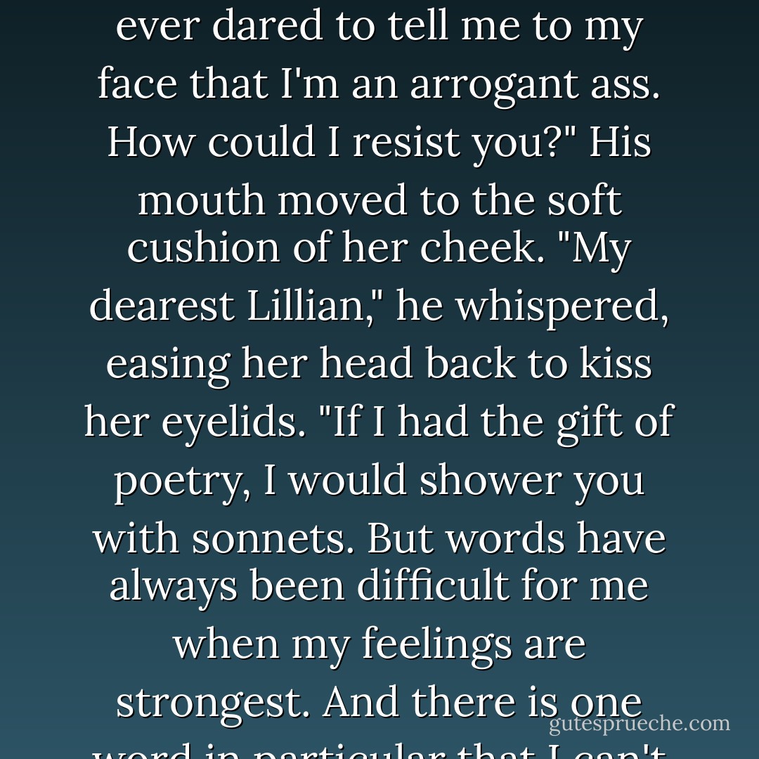 It wasn't a meaningless act for me either," Marcus said, his raspy whisper tickling her ear. "Yesterday I finally realized that all the things that I thought were wrong about you were actually the things I enjoyed most. I don't give a damn what you do, so long as it pleases you. Run barefoot on the front lawn. Eat pudding with your fingers. Tell me to go to hell as often as you like. I want you just as you are. After all, you're the only woman aside from my sisters who has ever dared to tell me to my face that I'm an arrogant ass. How could I resist you?" His mouth moved to the soft cushion of her cheek. "My dearest Lillian," he whispered, easing her head back to kiss her eyelids. "If I had the gift of poetry, I would shower you with sonnets. But words have always been difficult for me when my feelings are strongest. And there is one word in particular that I can't bring myself to say to you...'goodbye'. I couldn't bear the sight of you walking away from me. If you won't marry me for the sake of your honor, then do it for the sake of everyone who would have to tolerate me otherwise. Marry me because I need someone who will help me to laught at myself. Because someone has to teach me how to whistle. Marry me, Lillian...because I have the most irresistable fascination for your ears. - Lisa Kleypas