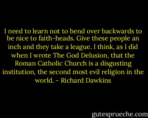 I need to learn not to bend over backwards to be nice to faith-heads. Give these people an inch and they take a league. I think, as I did when I wrote The God Delusion, that the Roman Catholic Church is a disgusting institution, the second most evil religion in the world. - Richard Dawkins