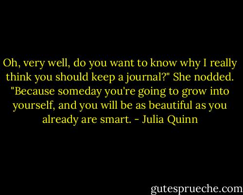 Oh, very well, do you want to know why I really think you should keep a journal?"<br />She nodded.<br />"Because someday you're going to grow into yourself, and you will be as beautiful as you already are smart. - Julia Quinn