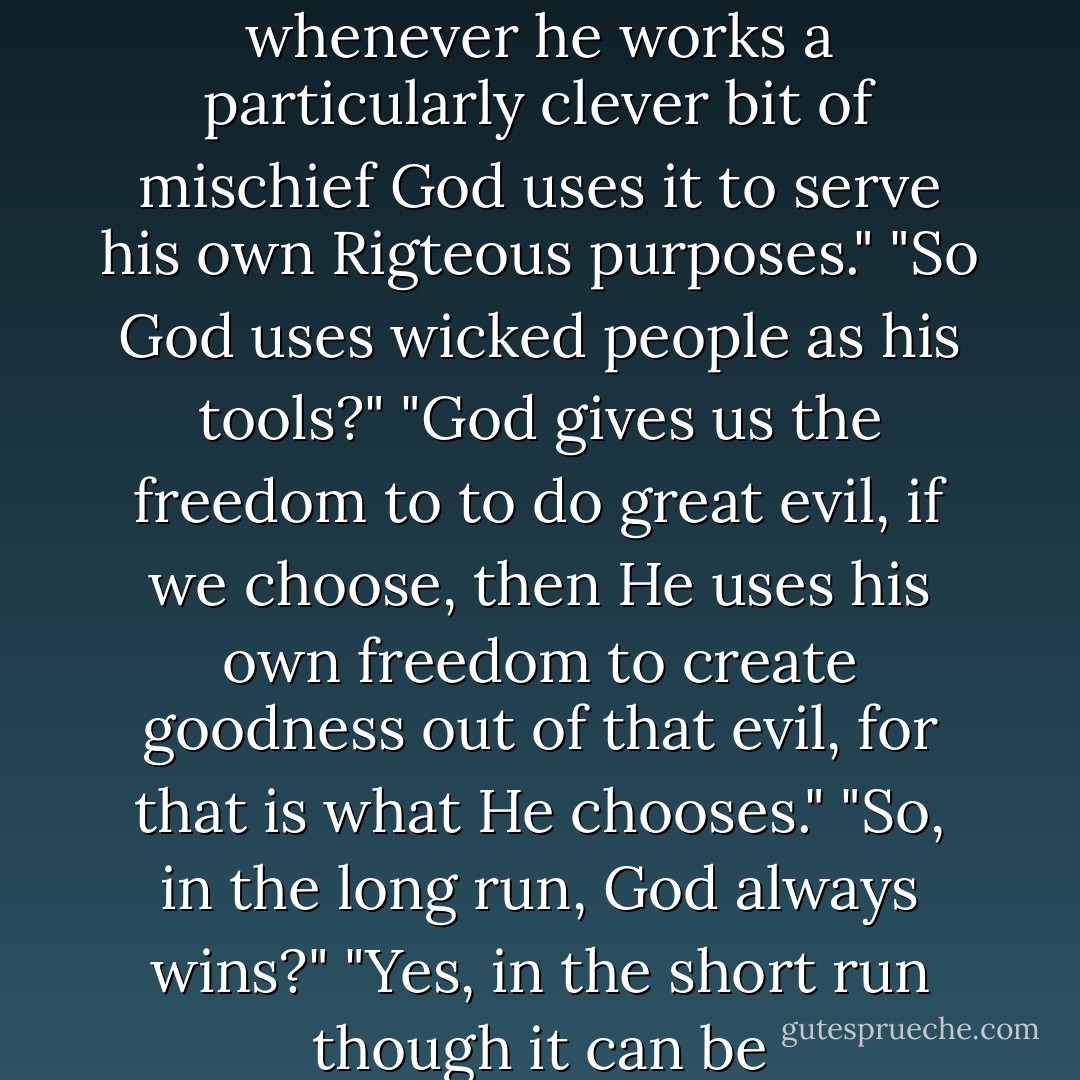 Do you know why Satan is so angry all the time? Because whenever he works a particularly clever bit of mischief God uses it to serve his own Rigteous purposes."<br />"So God uses wicked people as his tools?"<br />"God gives us the freedom to to do great evil, if we choose, then He uses his own freedom to create goodness out of that evil, for that is what He chooses."<br />"So, in the long run, God always wins?"<br />"Yes, in the short run though it can be uncomfortable. - Orson Scott Card