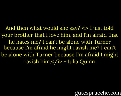 And then what would she say? <i> I just told your brother that I love him, and I'm afraid that he hates me? I can't be alone with Turner because I'm afraid he might ravish me? I can't be alone with Turner because I'm afraid I might ravish him.</i> - Julia Quinn