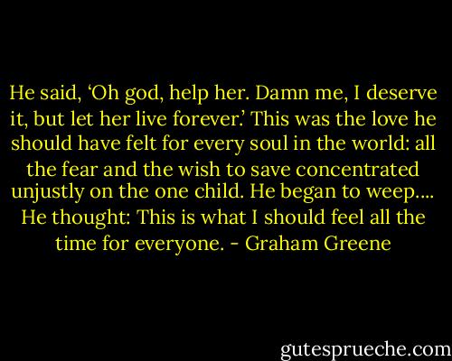 He said, ‘Oh god, help her. Damn me, I deserve it, but let her live forever.’ This was the love he should have felt for every soul in the world: all the fear and the wish to save concentrated unjustly on the one child. He began to weep.... He thought: This is what I should feel all the time for everyone. - Graham Greene