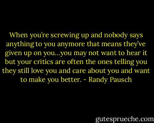 When you’re screwing up and nobody says anything to you anymore that means they’ve given up on you…you may not want to hear it but your critics are often the ones telling you they still love you and care about you and want to make you better. - Randy Pausch