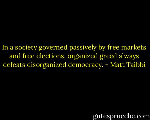 In a society governed passively by free markets and free elections, organized greed always defeats disorganized democracy. - Matt Taibbi