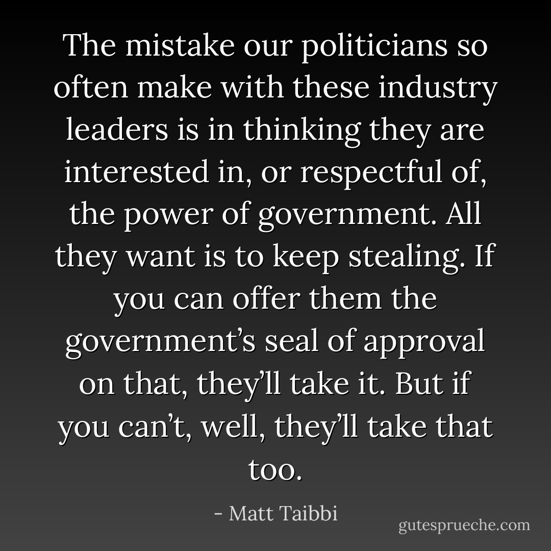 The mistake our politicians so often make with these industry leaders is in thinking they are interested in, or respectful of, the power of government. All they want is to keep stealing. If you can offer them the government’s seal of approval on that, they’ll take it. But if you can’t, well, they’ll take that too. - Matt Taibbi