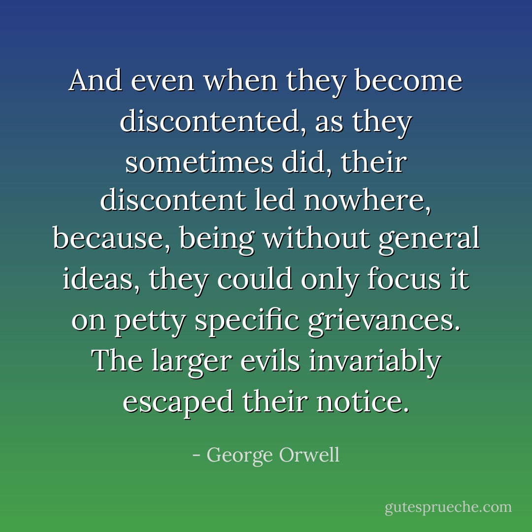 And even when they become discontented, as they sometimes did, their discontent led nowhere, because, being without general ideas, they could only focus it on petty specific grievances. The larger evils invariably escaped their notice. - George Orwell