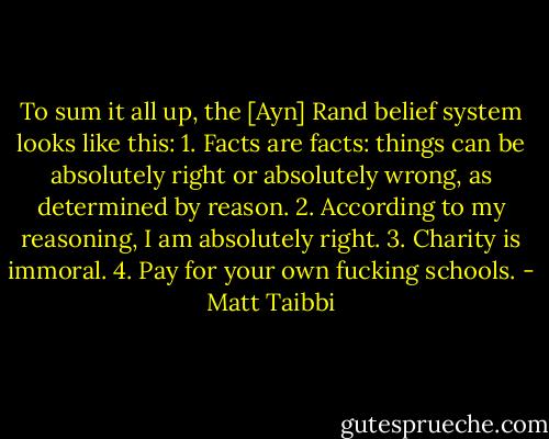 To sum it all up, the [Ayn] Rand belief system looks like this:<br />1. Facts are facts: things can be absolutely right or absolutely wrong, as determined by reason.<br />2. According to my reasoning, I am absolutely right.<br />3. Charity is immoral.<br />4. Pay for your own fucking schools. - Matt Taibbi