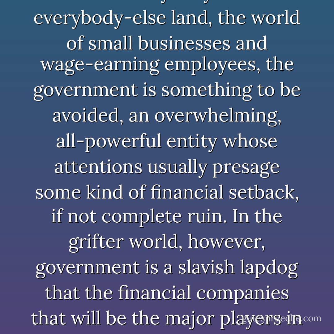 There really are two Americas, one for the grifter class and one for everybody else. In everybody-else land, the world of small businesses and wage-earning employees, the government is something to be avoided, an overwhelming, all-powerful entity whose attentions usually presage some kind of financial setback, if not complete ruin. In the grifter world, however, government is a slavish lapdog that the financial companies that will be the major players in this book use as a tool for <i>making money</i>. - Matt Taibbi
