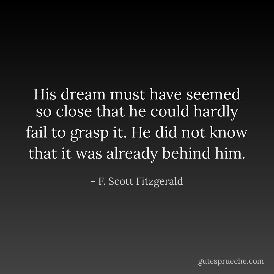 His dream must have seemed so close that he could hardly fail to grasp it. He did not know that it was already behind him. - F. Scott Fitzgerald