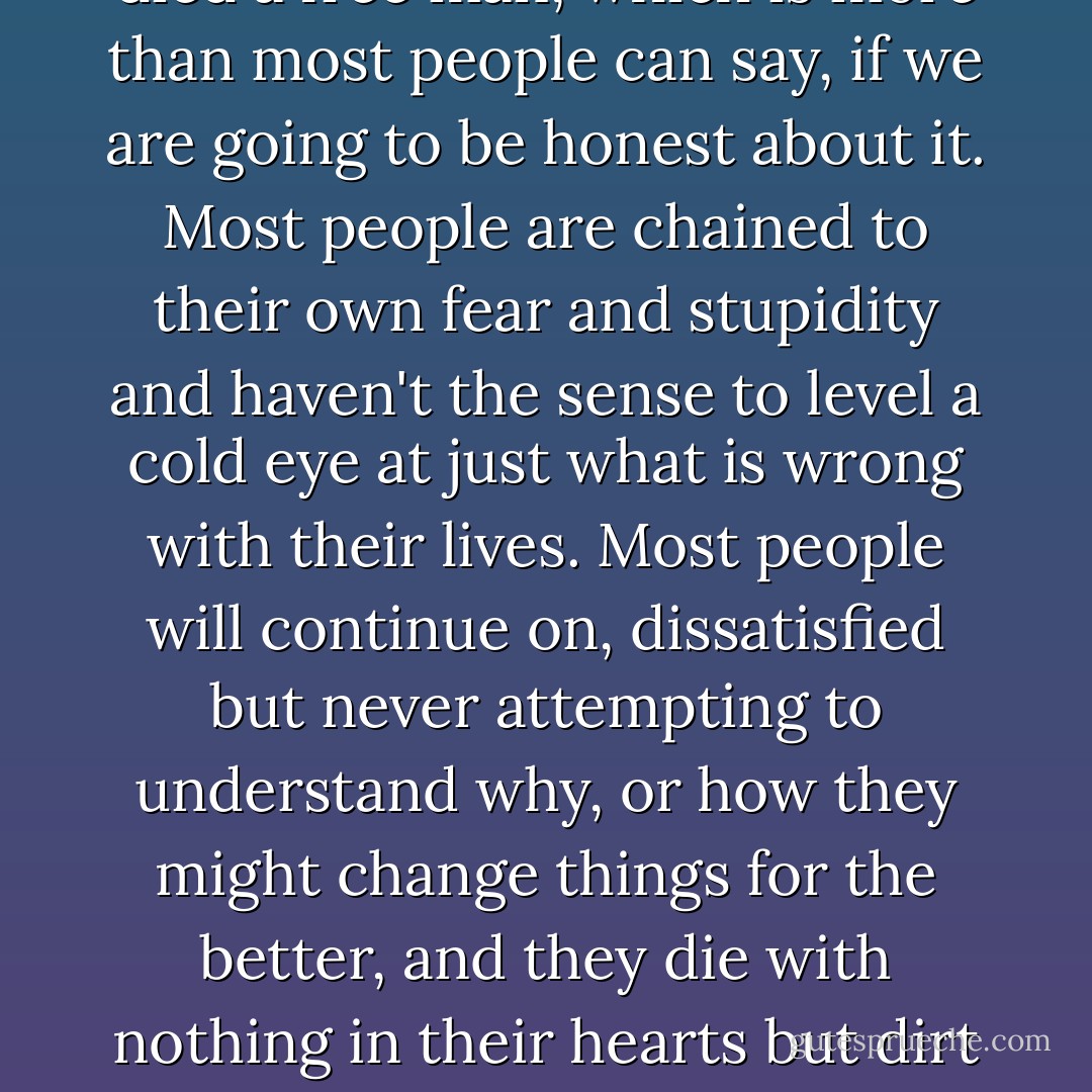 Here lies Morris, a good man and friend. He enjoyed the finer points of civilized life but never shied away from a hearty adventure or hard work. He died a free man, which is more than most people can say, if we are going to be honest about it. Most people are chained to their own fear and stupidity and haven't the sense to level a cold eye at just what is wrong with their lives. Most people will continue on, dissatisfied but never attempting to understand why, or how they might change things for the better, and they die with nothing in their hearts but dirt and old, thin blood - weak blood, diluted - and their memories aren't worth a goddamned thing, you will see what I mean. - Patrick deWitt