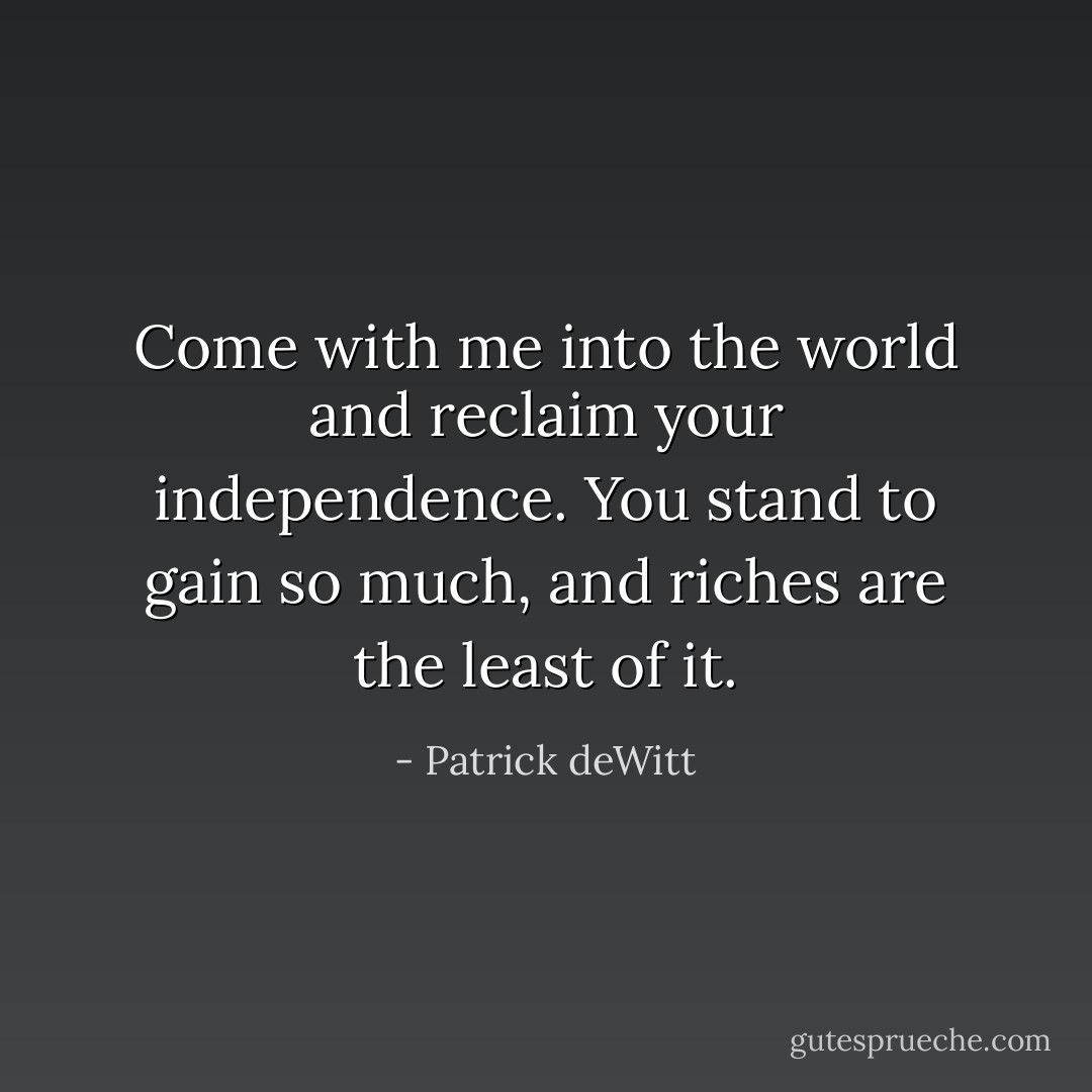 Come with me into the world and reclaim your independence. You stand to gain so much, and riches are the least of it. - Patrick deWitt