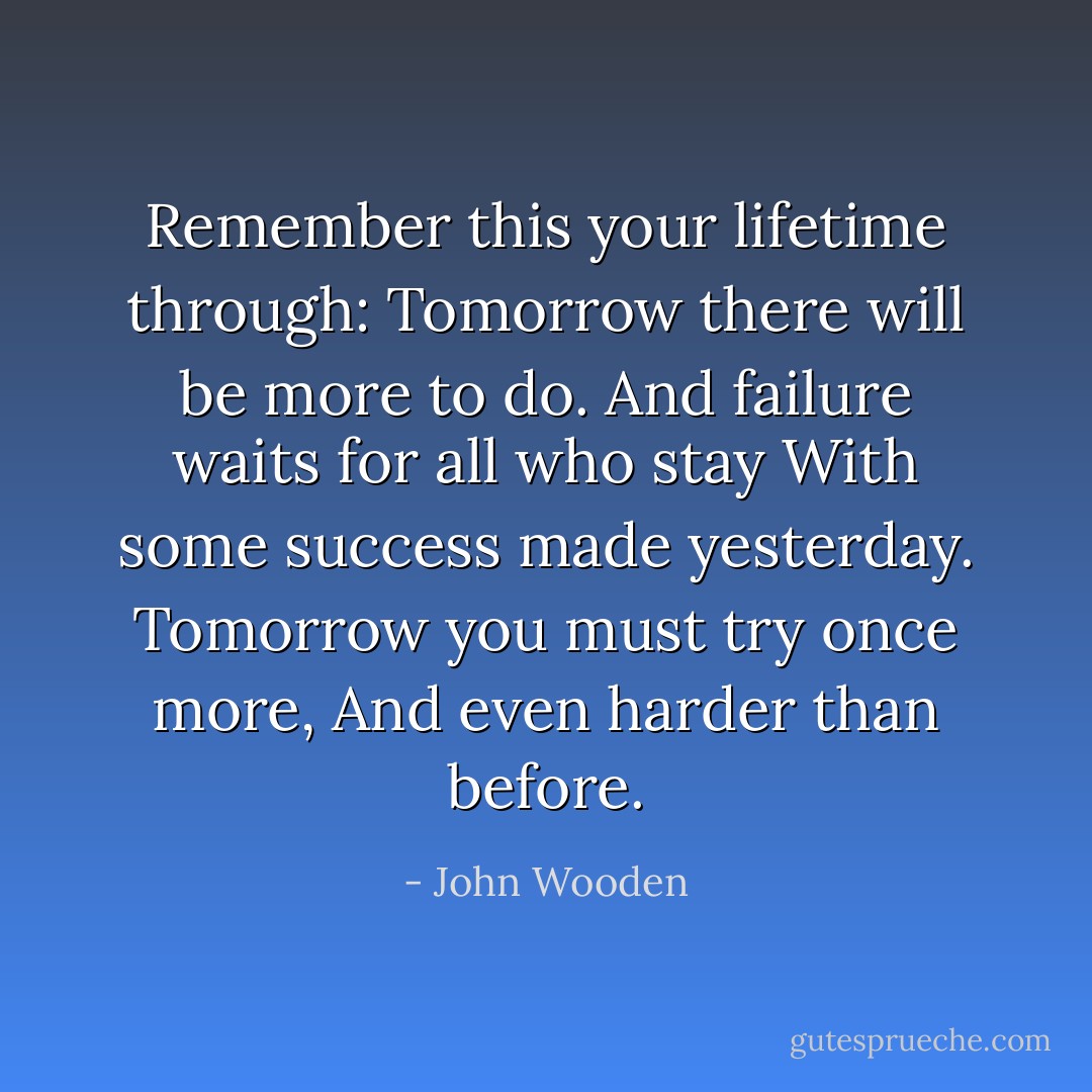 Remember this your lifetime through:<br />Tomorrow there will be more to do.<br />And failure waits for all who stay<br />With some success made yesterday.<br />Tomorrow you must try once more,<br />And even harder than before. - John Wooden