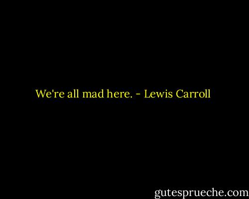 We're all mad here. - Lewis Carroll