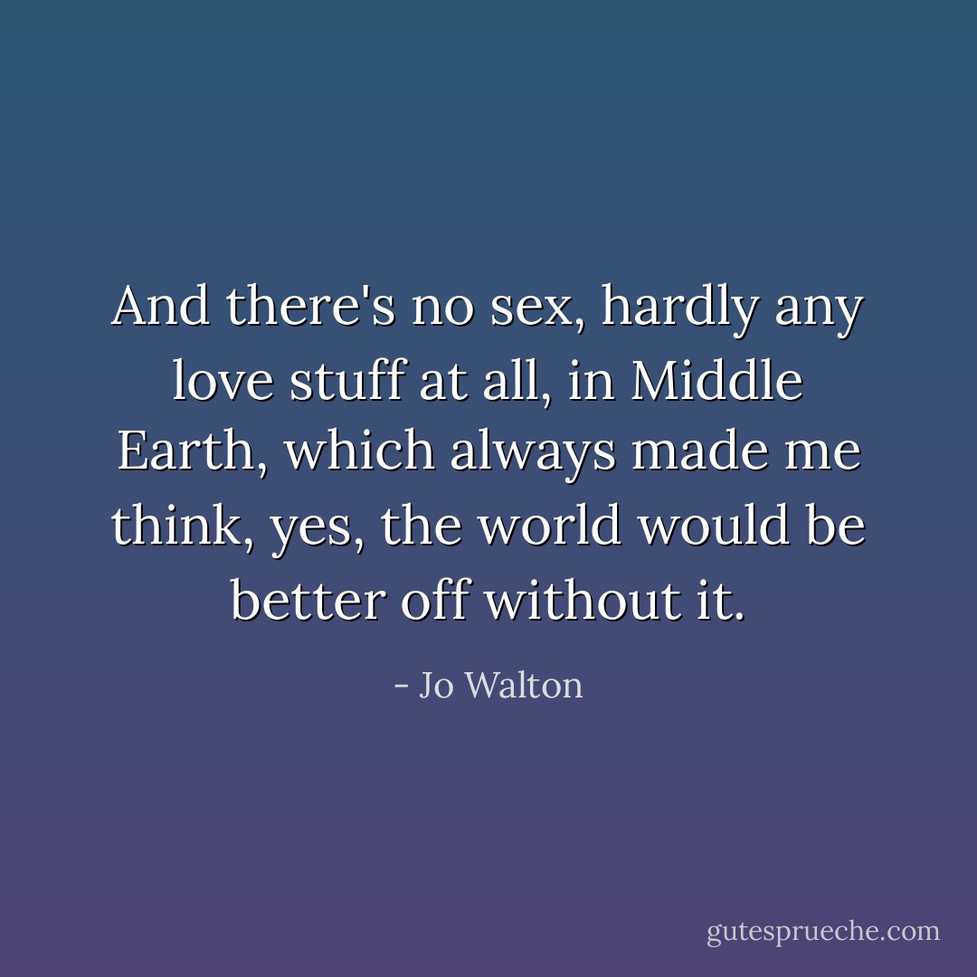And there's no sex, hardly any love stuff at all, in Middle Earth, which always made me think, yes, the world would be better off without it. - Jo Walton
