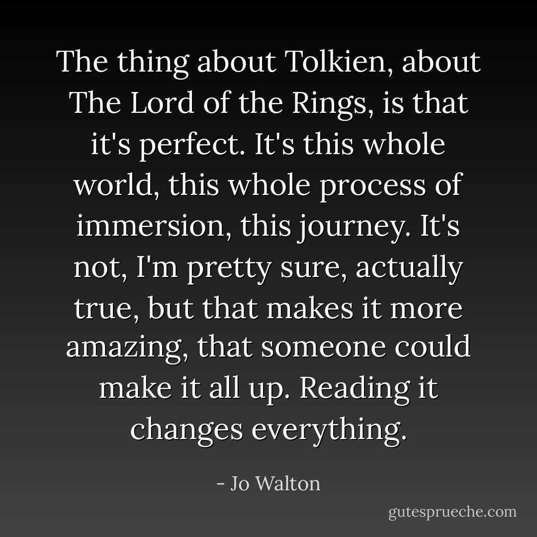 The thing about Tolkien, about <i>The Lord of the Rings</i>, is that it's perfect. It's this whole world, this whole process of immersion, this journey. It's not, I'm pretty sure, actually true, but that makes it more amazing, that someone could make it all up. Reading it changes everything. - Jo Walton