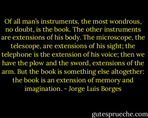 Of all man’s instruments, the most wondrous, no doubt, is the book. The other instruments are extensions of his body. The microscope, the telescope, are extensions of his sight; the telephone is the extension of his voice; then we have the plow and the sword, extensions of the arm. But the book is something else altogether: the book is an extension of memory and imagination. - Jorge Luis Borges