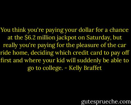 You think you're paying your dollar for a chance at the $6.2 million jackpot on Saturday, but really you're paying for the pleasure of the car ride home, deciding which credit card to pay off first and where your kid will suddenly be able to go to college. - Kelly Braffet