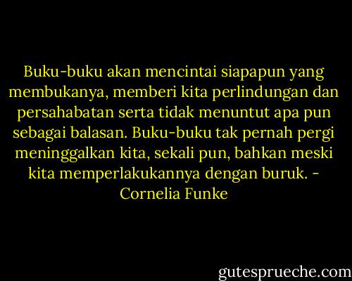 Buku-buku akan mencintai siapapun yang membukanya, memberi kita perlindungan dan persahabatan serta tidak menuntut apa pun sebagai balasan. Buku-buku tak pernah pergi meninggalkan kita, sekali pun, bahkan meski kita memperlakukannya dengan buruk. - Cornelia Funke