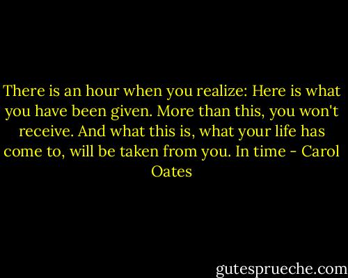 There is an hour when you realize: Here is what you have been given. More than this, you won't receive. And what this is, what your life has come to, will be taken from you. In time - Carol Oates