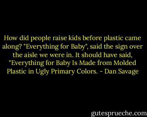 How did people raise kids before plastic came along? "Everything for Baby", said the sign over the aisle we were in. It should have said, "Everything for Baby Is Made from Molded Plastic in Ugly Primary Colors. - Dan Savage