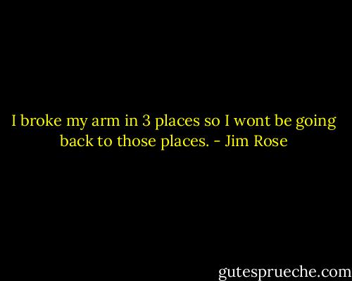 I broke my arm in 3 places so I wont be going back to those places. - Jim Rose