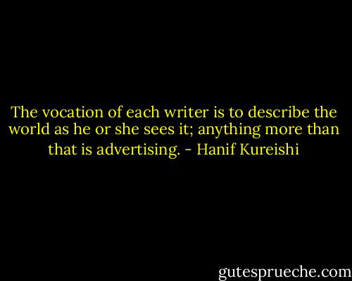 The vocation of each writer is to describe the world as he or she sees it; anything more than that is advertising. - Hanif Kureishi