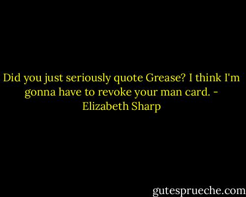 Did you just seriously quote Grease? I think I'm gonna have to revoke your man card. - Elizabeth Sharp