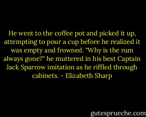 He went to the coffee pot and picked it up, attempting to pour a cup before he realized it was empty and frowned. "Why is the rum always gone?" he muttered in his best Captain Jack Sparrow imitation as he riffled through cabinets. - Elizabeth Sharp