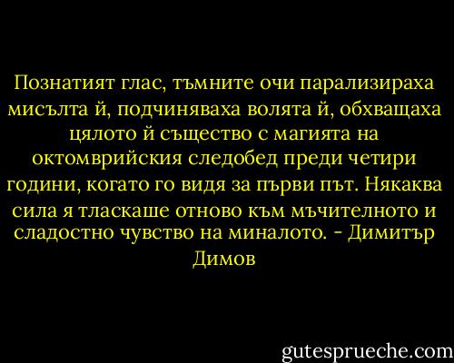 Познатият глас, тъмните очи парализираха мисълта й, подчиняваха волята й, обхващаха цялото й същество с магията на октомврийския следобед преди четири години, когато го видя за първи път. Някаква сила я тласкаше отново към мъчителното и сладостно чувство на миналото. - Димитър Димов