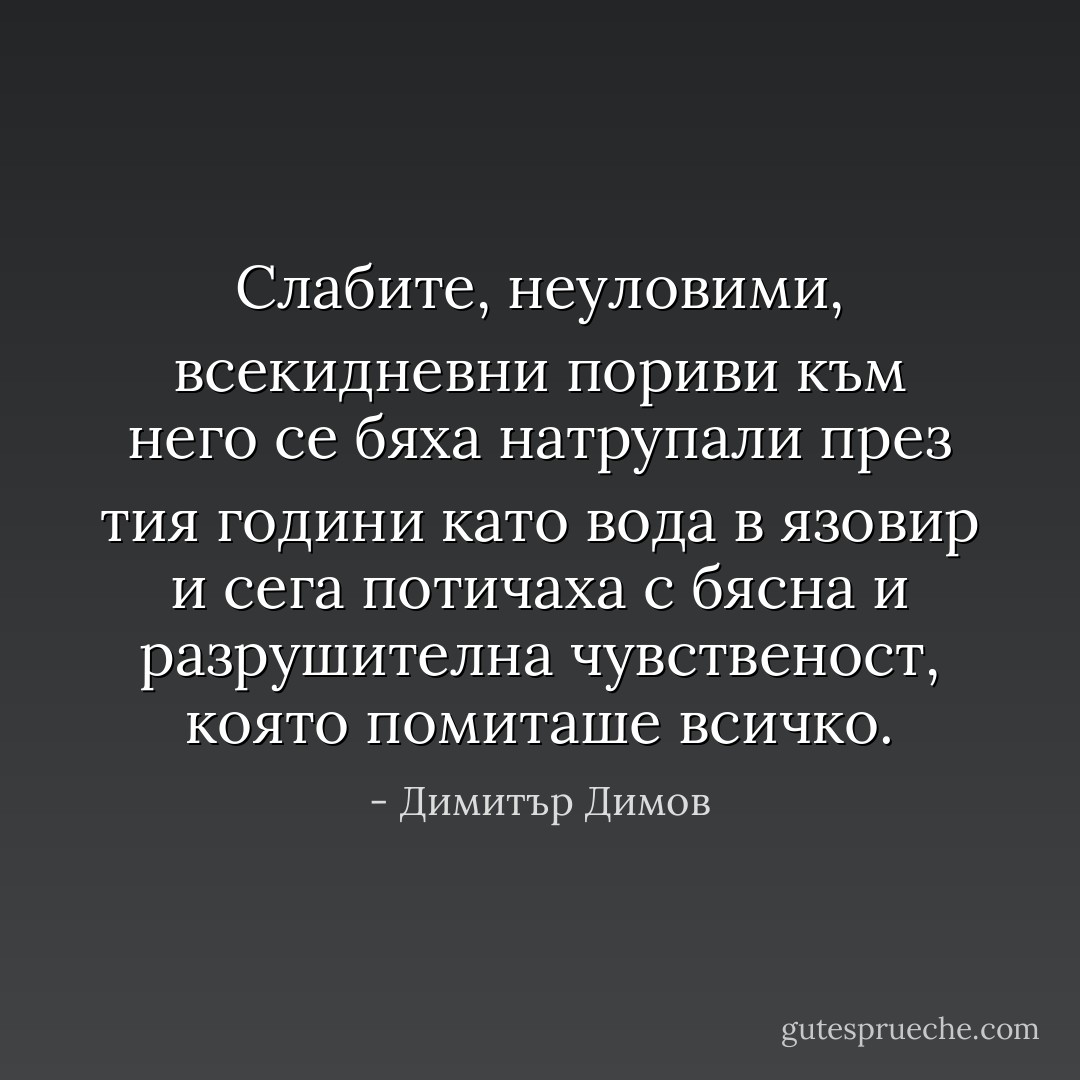 Слабите, неуловими, всекидневни пориви към него се бяха натрупали през тия години като вода в язовир и сега потичаха с бясна и разрушителна чувственост, която помиташе всичко. - Димитър Димов