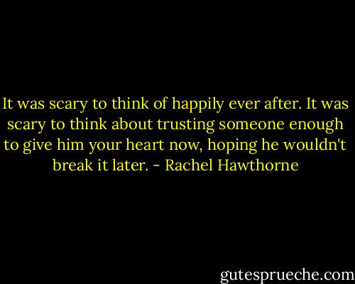 It was scary to think of happily ever after. It was scary to think about trusting someone enough to give him your heart now, hoping he wouldn't break it later. - Rachel Hawthorne