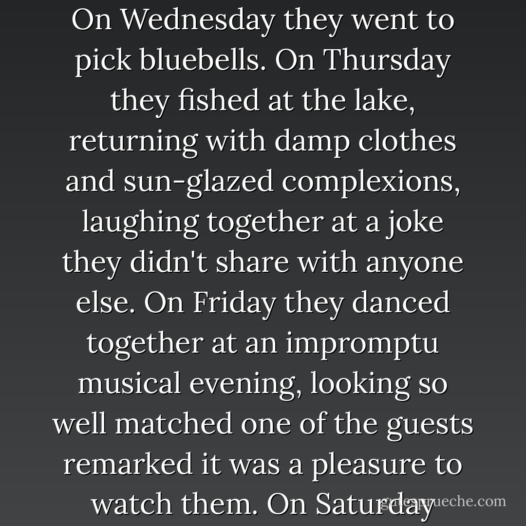 On Monday they went out for a private picnic.<br />On Tuesday they went for a carriage drive.<br />On Wednesday they went to pick bluebells.<br />On Thursday they fished at the lake, returning with damp clothes and sun-glazed complexions, laughing together at a joke they didn't share with anyone else.<br />On Friday they danced together at an impromptu musical evening, looking so well matched one of the guests remarked it was a pleasure to watch them.<br />On Saturday Matthew woke up wanting to murder someone. - Lisa Kleypas