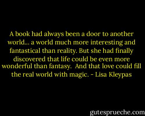 A book had always been a door to another world... a world much more interesting and fantastical than reality. But she had finally discovered that life could be even more wonderful than fantasy.<br /><br />And that love could fill the real world with magic. - Lisa Kleypas