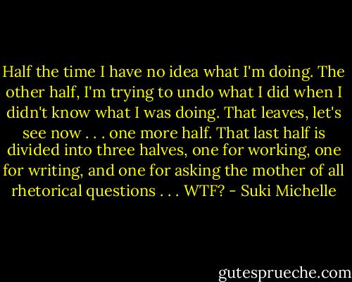 Half the time I have no idea what I'm doing. The other half, I'm trying to undo what I did when I didn't know what I was doing. That leaves, let's see now . . . one more half. That last half is divided into three halves, one for working, one for writing, and one for asking the mother of all rhetorical questions . . . WTF? - Suki Michelle
