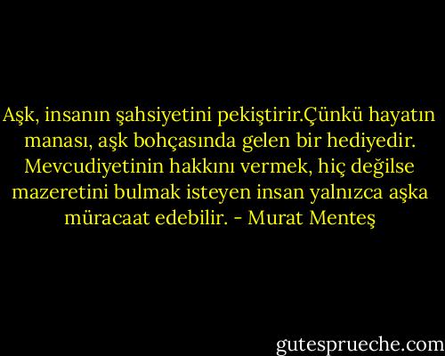 Aşk, insanın şahsiyetini pekiştirir.Çünkü hayatın manası, aşk bohçasında gelen bir hediyedir. Mevcudiyetinin hakkını vermek, hiç değilse mazeretini bulmak isteyen insan yalnızca aşka müracaat edebilir. - Murat Menteş