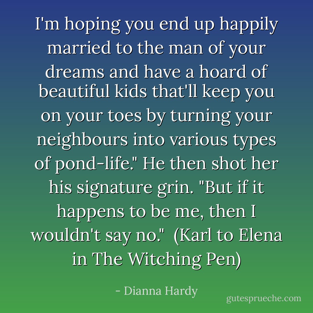 I'm hoping you end up happily married to the man of your dreams and have a hoard of beautiful kids that'll keep you on your toes by turning your neighbours into various types of pond-life." He then shot her his signature grin. "But if it happens to be me, then I wouldn't say no."<br /><br />(Karl to Elena in The Witching Pen) - Dianna Hardy