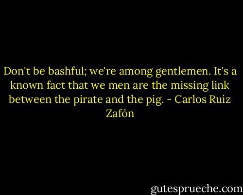 Don't be bashful; we're among gentlemen. It's a known fact that we men are the missing link between the pirate and the pig. - Carlos Ruiz Zafón