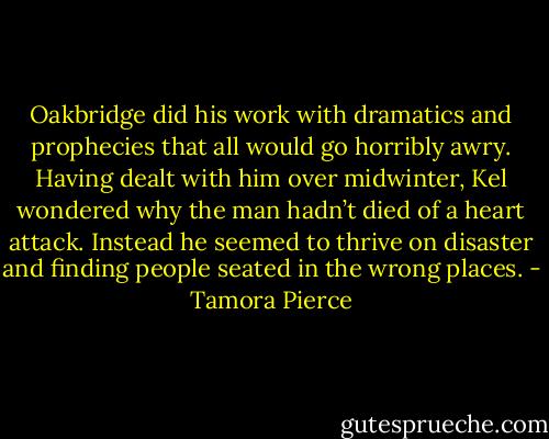 Oakbridge did his work with dramatics and prophecies that all would go horribly awry. Having dealt with him over midwinter, Kel wondered why the man hadn’t died of a heart attack. Instead he seemed to thrive on disaster and finding people seated in the wrong places. - Tamora Pierce