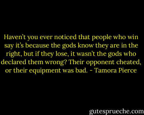 Haven’t you ever noticed that people who win say it’s because the gods know they are in the right, but if they lose, it wasn’t the gods who declared them wrong? Their opponent cheated, or their equipment was bad. - Tamora Pierce