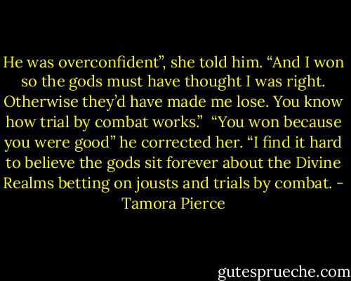 He was overconfident”, she told him. “And I won so the gods must have thought I was right. Otherwise they’d have made me lose. You know how trial by combat works.” <br />“You won because you were good” he corrected her. “I find it hard to believe the gods sit forever about the Divine Realms betting on jousts and trials by combat. - Tamora Pierce