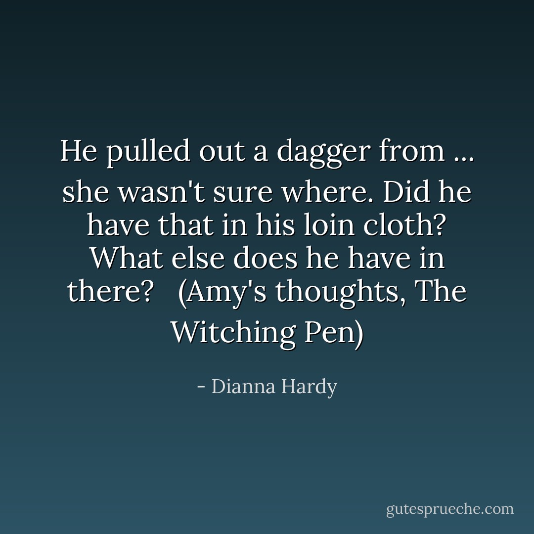 He pulled out a dagger from ... she wasn't sure where. Did he have that in his loin cloth? What else does he have in there? <br /><br />(Amy's thoughts, The Witching Pen) - Dianna Hardy