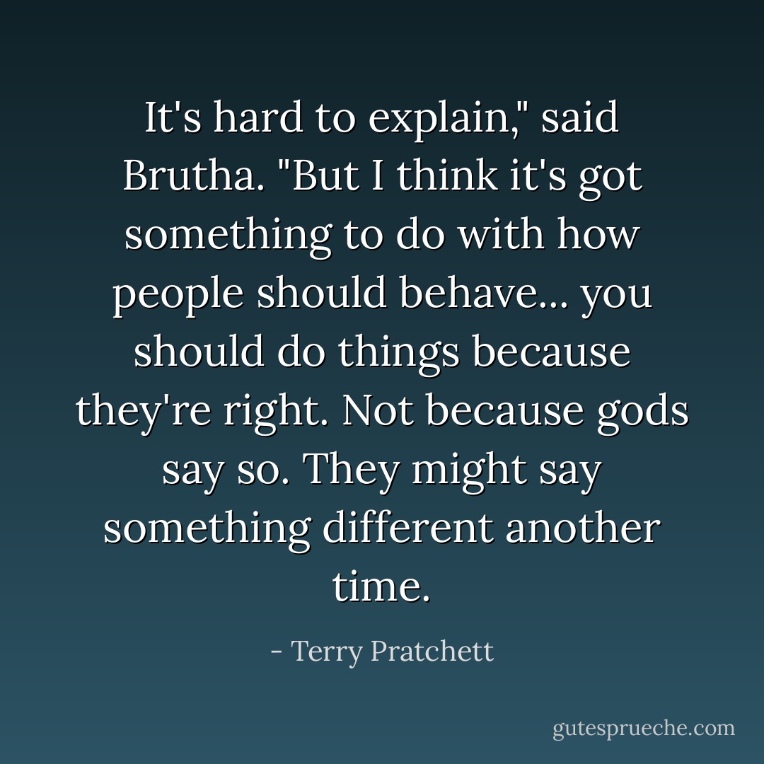 It's hard to explain," said Brutha. "But I think it's got something to do with how people should behave... you should do things because they're right. Not because gods say so. They might say something different another time. - Terry Pratchett