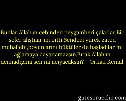 Bunlar Allah'ın cebinden peygamberi çalarlar.Bir sefer alıştılar mı bitti.Sendeki yürek zaten muhallebi,boyunlarını büktüler de başladılar mı ağlamaya dayanamazsın.Bırak Allah'ın acımadığına sen mi acıyacaksın? - Orhan Kemal