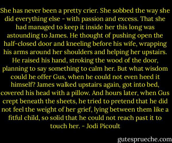 She has never been a pretty crier. She sobbed the way she did everything else - with passion and excess. That she had managed to keep it inside her this long was astounding to James. He thought of pushing open the half-closed door and kneeling before his wife, wrapping his arms around her shoulders and helping her upstairs. He raised his hand, stroking the wood of the door, planning to say something to calm her. But what wisdom could he offer Gus, when he could not even heed it himself? James walked upstairs again, got into bed, covered his head with a pillow. And hours later, when Gus crept beneath the sheets, he tried to pretend that he did not feel the weight of her grief, lying between them like a fitful child, so solid that he could not reach past it to touch her. - Jodi Picoult