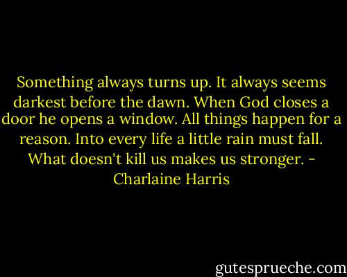 Something always turns up. It always seems darkest before the dawn. When God closes a door he opens a window. All things happen for a reason. Into every life a little rain must fall. What doesn't kill us makes us stronger. - Charlaine Harris