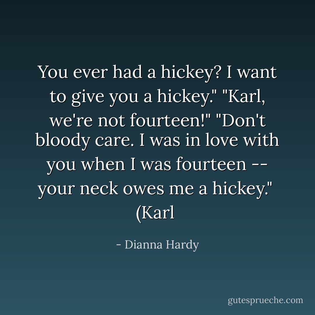 You ever had a hickey? I want to give you a hickey."<br />"Karl, we're not fourteen!"<br />"Don't bloody care. I was in love with you when I was fourteen -- your neck owes me a hickey."<br /><br />(Karl  - Dianna Hardy