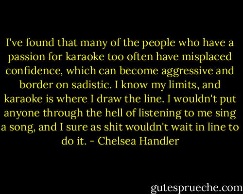 I've found that many of the people who have a passion for karaoke too often have misplaced confidence, which can become aggressive and border on sadistic. I know my limits, and karaoke is where I draw the line. I wouldn't put anyone through the hell of listening to me sing a song, and I sure as shit wouldn't wait in line to do it. - Chelsea Handler