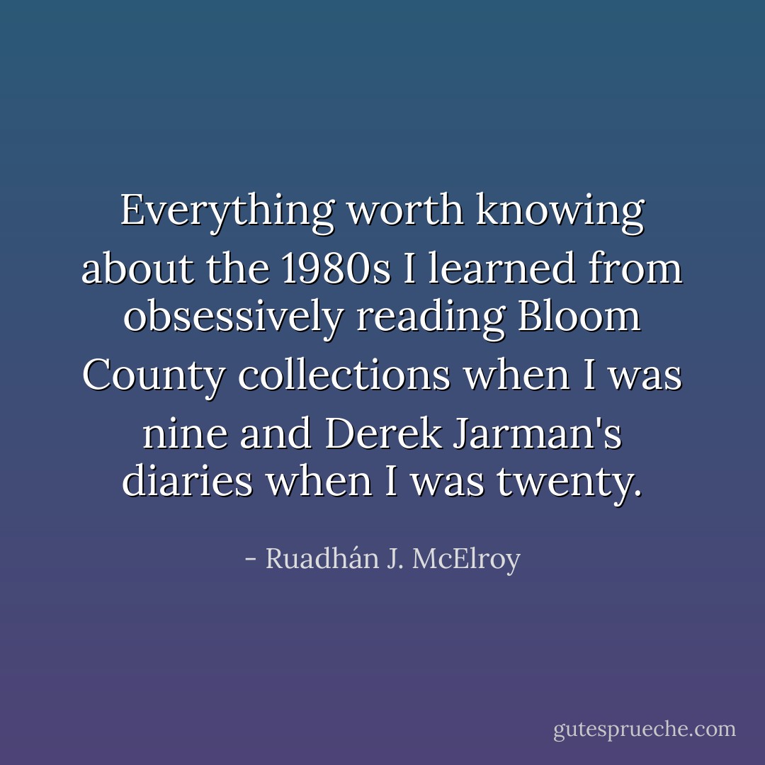 Everything worth knowing about the 1980s I learned from obsessively reading Bloom County collections when I was nine and Derek Jarman's diaries when I was twenty. - Ruadhán J. McElroy