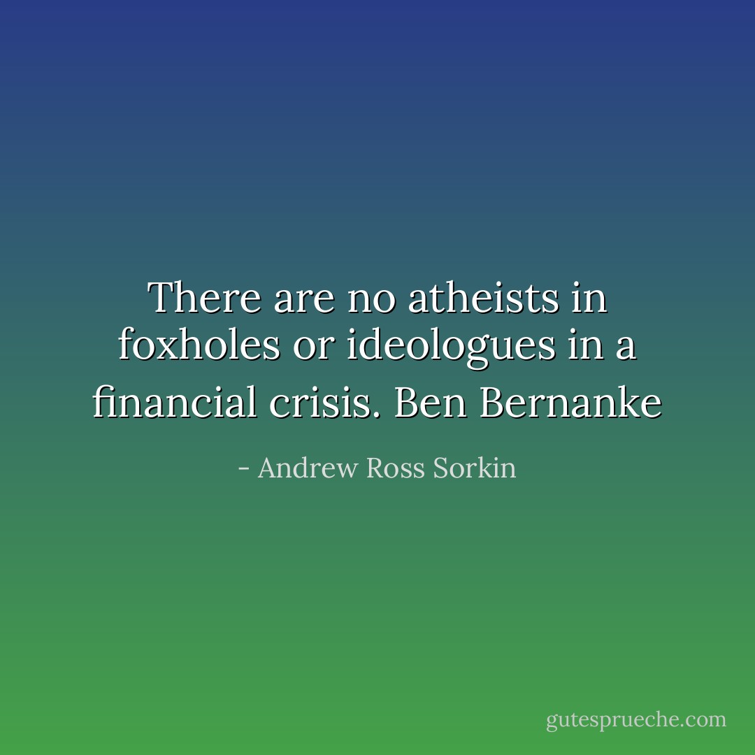There are no atheists in foxholes or ideologues in a financial crisis. Ben Bernanke - Andrew Ross Sorkin