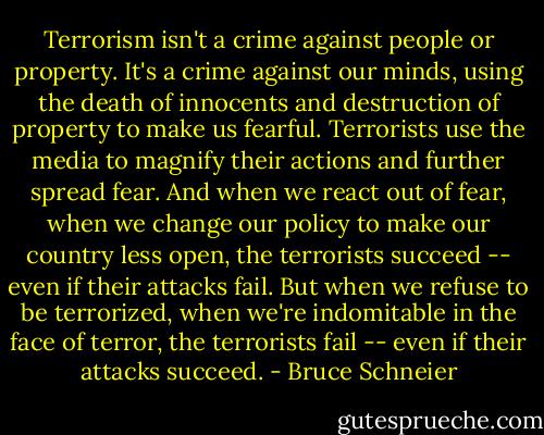 Terrorism isn't a crime against people or property. It's a crime against our minds, using the death of innocents and destruction of property to make us fearful. Terrorists use the media to magnify their actions and further spread fear. And when we react out of fear, when we change our policy to make our country less open, the terrorists succeed -- even if their attacks fail. But when we refuse to be terrorized, when we're indomitable in the face of terror, the terrorists fail -- even if their attacks succeed. - Bruce Schneier